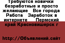 Требуются новички, безработные и просто желающие - Все города Работа » Заработок в интернете   . Пермский край,Красновишерск г.